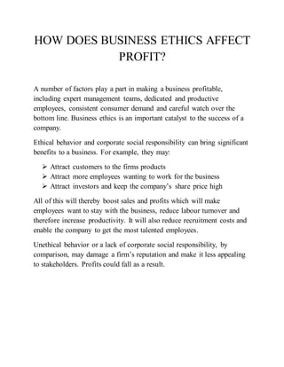HOW DOES BUSINESS ETHICS AFFECT
PROFIT?
A number of factors play a part in making a business profitable,
including expert management teams, dedicated and productive
employees, consistent consumer demand and careful watch over the
bottom line. Business ethics is an important catalyst to the success of a
company.
Ethical behavior and corporate social responsibility can bring significant
benefits to a business. For example, they may:
 Attract customers to the firms products
 Attract more employees wanting to work for the business
 Attract investors and keep the company’s share price high
All of this will thereby boost sales and profits which will make
employees want to stay with the business, reduce labour turnover and
therefore increase productivity. It will also reduce recruitment costs and
enable the company to get the most talented employees.
Unethical behavior or a lack of corporate social responsibility, by
comparison, may damage a firm’s reputation and make it less appealing
to stakeholders. Profits could fall as a result.
 