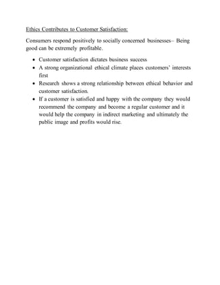 Ethics Contributes to Customer Satisfaction:
Consumers respond positively to socially concerned businesses– Being
good can be extremely profitable.
 Customer satisfaction dictates business success
 A strong organizational ethical climate places customers’ interests
first
 Research shows a strong relationship between ethical behavior and
customer satisfaction.
 If a customer is satisfied and happy with the company they would
recommend the company and become a regular customer and it
would help the company in indirect marketing and ultimately the
public image and profits would rise.
 
