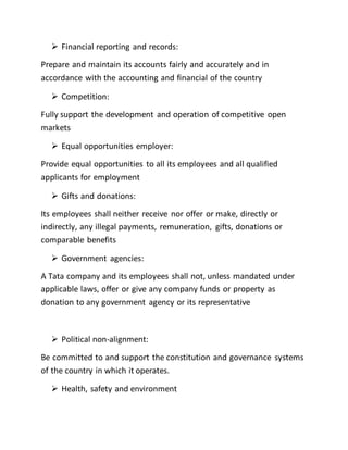  Financial reporting and records:
Prepare and maintain its accounts fairly and accurately and in
accordance with the accounting and financial of the country
 Competition:
Fully support the development and operation of competitive open
markets
 Equal opportunities employer:
Provide equal opportunities to all its employees and all qualified
applicants for employment
 Gifts and donations:
Its employees shall neither receive nor offer or make, directly or
indirectly, any illegal payments, remuneration, gifts, donations or
comparable benefits
 Government agencies:
A Tata company and its employees shall not, unless mandated under
applicable laws, offer or give any company funds or property as
donation to any government agency or its representative
 Political non-alignment:
Be committed to and support the constitution and governance systems
of the country in which it operates.
 Health, safety and environment
 
