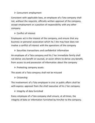  Concurrent employment
Consistent with applicable laws, an employee of a Tata company shall
not, without the requisite, officially written approval of the company,
accept employment or a position of responsibility with any other
company
 Conflict of interest
Employees act in the interest of the company, and ensure that any
business or personal association which he / she may have does not
involve a conflict of interest with the operations of the company
 Securities transactions and confidential information
An employee of a Tata company and his / her immediate family shall
not derive any benefit or counsel, or assist others to derive any benefit,
from access to and possession of information about the company
 Protecting company assets
The assets of a Tata company shall not be misused
 Citizenship
The involvement of a Tata employee in civic or public affairs shall be
with express approval from the chief executive of his / her company
 Integrity of data furnished
Every employee of a Tata company shall ensure, at all times, the
integrity of data or information furnished by him/her to the company.
 