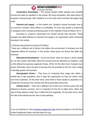 If you are looking for online business assignment help service providers in the UK then
Instant Assignment Help is the best option for you.
Competitive Advantages – The second largest mobile operator that revealed
income and sales by regulation in the quarter. By rising competition, they were going on
recession among Europe. Still, Vodafone is on the track which met their full targets with
profit.
Demand and supply – In the modern era, Vodafone causes fluctuation due to
an economic condition which effects on profitability. For that, they decide to implement
in strategies which increase purchasing power of raw materials (Tang and Musa, 2011).
According to customer requirement firm should provide their services. These
changes are highly effective on demand and supply in an organization which enhances
business in the market.
3.3 Business and cultural environment of Vodafone
There are a different set of factors that affects the environment of business and this
negatively affects the business. In this context, below given are factors that affect the
business:
Educational Development – As per this factor, there are cases in which people
do not have proper information about the services that are delivered by Vodafone, and
so this affects the business negatively (Teece, 2010). On the other hand, if people have
proper information about the type of services that are provided by the firm, then it helps
to develop growth and business.
Demographic factors – They focus on increasing their usage rate. When a
market has a high population, then it helps the organization as they can attract more
and more customers. On the other hand, when there is fewer people or population in a
market then the amount the incomes that will be generated will be less.
Political factor – There are a different set of fiscal and monitory policy that are
followed at diverse countries, and it is important for the firm to follow them. When the
rate of these policies is high, then it affects the firm negatively. On the other hand, when
the rate of the policies are low, then it acts positively.
 