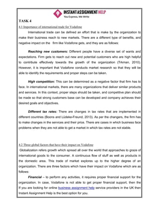 If you are looking for online business assignment help service providers in the UK then
Instant Assignment Help is the best option for you.
TASK 4
4.1 Importance of international trade for Vodafone
International trade can be defined an effort that is make by the organization to
make their business reach to new markets. There are a different type of benefits, and
negative impact on the firm like Vodafone gets, and they are as follows:
Reaching new customers: Different people have a diverse set of wants and
expectations. Firm gets to reach out new and potential customers who are high helpful
to contribute effectively towards the growth of the organization (Trkman, 2010).
However, it is important that Vodafone conducts market research so that they will be
able to identify the requirements and proper steps can be taken.
High competition: This can be determined as a negative factor that firm has to
face. In international markets, there are many organizations that deliver similar products
and services. In this context, proper steps should be taken, and competitive plan should
be made so that strong customers base can be developed and company achieves their
desired goals and objectives.
Different tax rates: There are changes in tax rates that are implemented in
different countries (Boons and Lüdeke-Freund, 2013). As per the changers, the firm has
to make changes in the services and their price. There are cases in which business face
problems when they are not able to get a market in which tax rates are not stable.
4.2 Three global factors that have their impact on Vodafone
Globalization refers growth which spread all over the world that approaches to graze of
international goods to the consumer. A continuous flow of stuff as well as products in
the domestic area. This trade of market explores up to the higher degree of an
organization. There are three factors which have their impact on Vodafone which are as
follows:
Financial – to perform any activities, it requires proper financial support for the
organization. In case, Vodafone is not able to get proper financial support, then the
 