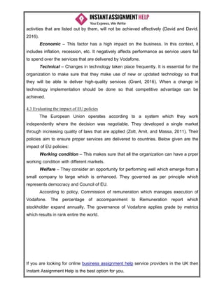 If you are looking for online business assignment help service providers in the UK then
Instant Assignment Help is the best option for you.
activities that are listed out by them, will not be achieved effectively (David and David,
2016).
Economic – This factor has a high impact on the business. In this context, it
includes inflation, recession, etc. It negatively affects performance as service users fail
to spend over the services that are delivered by Vodafone.
Technical – Changes in technology taken place frequently. It is essential for the
organization to make sure that they make use of new or updated technology so that
they will be able to deliver high-quality services (Grant, 2016). When a change in
technology implementation should be done so that competitive advantage can be
achieved.
4.3 Evaluating the impact of EU policies
The European Union operates according to a system which they work
independently where the decision was negotiable. They developed a single market
through increasing quality of laws that are applied (Zott, Amit, and Massa, 2011). Their
policies aim to ensure proper services are delivered to countries. Below given are the
impact of EU policies:
Working condition – This makes sure that all the organization can have a prper
working condition with different markets.
Welfare – They consider an opportunity for performing well which emerge from a
small company to large which is enhanced. They governed as per principle which
represents democracy and Council of EU.
According to policy, Commission of remuneration which manages execution of
Vodafone. The percentage of accompaniment to Remuneration report which
stockholder expand annually. The governance of Vodafone applies grade by metrics
which results in rank entire the world.
 