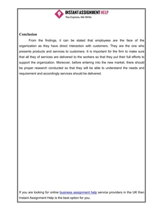 If you are looking for online business assignment help service providers in the UK then
Instant Assignment Help is the best option for you.
Conclusion
From the findings, it can be stated that employees are the face of the
organization as they have direct interaction with customers. They are the one who
presents products and services to customers. It is important for the firm to make sure
that all they of services are delivered to the workers so that they put their full efforts to
support the organization. Moreover, before entering into the new market, there should
be proper research conducted so that they will be able to understand the needs and
requirement and accordingly services should be delivered.
 