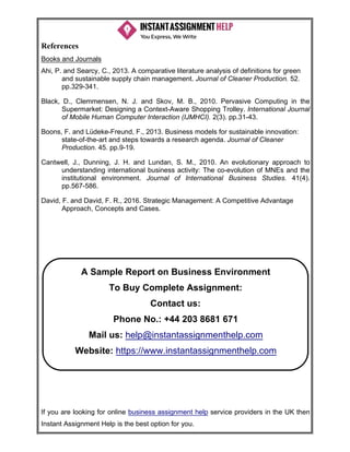 If you are looking for online business assignment help service providers in the UK then
Instant Assignment Help is the best option for you.
References
Books and Journals
Ahi, P. and Searcy, C., 2013. A comparative literature analysis of definitions for green
and sustainable supply chain management. Journal of Cleaner Production. 52.
pp.329-341.
Black, D., Clemmensen, N. J. and Skov, M. B., 2010. Pervasive Computing in the
Supermarket: Designing a Context-Aware Shopping Trolley. International Journal
of Mobile Human Computer Interaction (IJMHCI). 2(3). pp.31-43.
Boons, F. and Lüdeke-Freund, F., 2013. Business models for sustainable innovation:
state-of-the-art and steps towards a research agenda. Journal of Cleaner
Production. 45. pp.9-19.
Cantwell, J., Dunning, J. H. and Lundan, S. M., 2010. An evolutionary approach to
understanding international business activity: The co-evolution of MNEs and the
institutional environment. Journal of International Business Studies. 41(4).
pp.567-586.
David, F. and David, F. R., 2016. Strategic Management: A Competitive Advantage
Approach, Concepts and Cases.
A Sample Report on Business Environment
To Buy Complete Assignment:
Contact us:
Phone No.: +44 203 8681 671
Mail us: help@instantassignmenthelp.com
Website: https://www.instantassignmenthelp.com
 