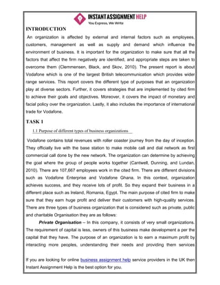 If you are looking for online business assignment help service providers in the UK then
Instant Assignment Help is the best option for you.
INTRODUCTION
An organization is affected by external and internal factors such as employees,
customers, management as well as supply and demand which influence the
environment of business. It is important for the organization to make sure that all the
factors that affect the firm negatively are identified, and appropriate steps are taken to
overcome them (Clemmensen, Black, and Skov, 2010). The present report is about
Vodafone which is one of the largest British telecommunication which provides wider
range services. This report covers the different type of purposes that an organization
play at diverse sectors. Further, it covers strategies that are implemented by cited firm
to achieve their goals and objectives. Moreover, it covers the impact of monetary and
facial policy over the organization. Lastly, it also includes the importance of international
trade for Vodafone.
TASK 1
1.1 Purpose of different types of business organizations
Vodafone contains total revenues with roller coaster journey from the day of inception.
They officially live with the base station to make mobile call and dial network as first
commercial call done by the new network. The organization can determine by achieving
the goal where the group of people works together (Cantwell, Dunning, and Lundan,
2010). There are 107,667 employees work in the cited firm. There are different divisions
such as Vodafone Enterprise and Vodafone Ghana. In this context, organization
achieves success, and they receive lots of profit. So they expand their business in a
different place such as Ireland, Romania, Egypt. The main purpose of cited firm to make
sure that they earn huge profit and deliver their customers with high-quality services.
There are three types of business organization that is considered such as private, public
and charitable Organisation they are as follows:
Private Organisation – In this company, it consists of very small organizations.
The requirement of capital is less, owners of this business make development a per the
capital that they have. The purpose of an organization is to earn a maximum profit by
interacting more peoples, understanding their needs and providing them services
 