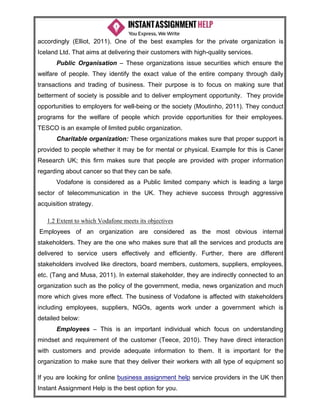 If you are looking for online business assignment help service providers in the UK then
Instant Assignment Help is the best option for you.
accordingly (Elliot, 2011). One of the best examples for the private organization is
Iceland Ltd. That aims at delivering their customers with high-quality services.
Public Organisation – These organizations issue securities which ensure the
welfare of people. They identify the exact value of the entire company through daily
transactions and trading of business. Their purpose is to focus on making sure that
betterment of society is possible and to deliver employment opportunity. They provide
opportunities to employers for well-being or the society (Moutinho, 2011). They conduct
programs for the welfare of people which provide opportunities for their employees.
TESCO is an example of limited public organization.
Charitable organization: These organizations makes sure that proper support is
provided to people whether it may be for mental or physical. Example for this is Caner
Research UK; this firm makes sure that people are provided with proper information
regarding about cancer so that they can be safe.
Vodafone is considered as a Public limited company which is leading a large
sector of telecommunication in the UK. They achieve success through aggressive
acquisition strategy.
1.2 Extent to which Vodafone meets its objectives
Employees of an organization are considered as the most obvious internal
stakeholders. They are the one who makes sure that all the services and products are
delivered to service users effectively and efficiently. Further, there are different
stakeholders involved like directors, board members, customers, suppliers, employees,
etc. (Tang and Musa, 2011). In external stakeholder, they are indirectly connected to an
organization such as the policy of the government, media, news organization and much
more which gives more effect. The business of Vodafone is affected with stakeholders
including employees, suppliers, NGOs, agents work under a government which is
detailed below:
Employees – This is an important individual which focus on understanding
mindset and requirement of the customer (Teece, 2010). They have direct interaction
with customers and provide adequate information to them. It is important for the
organization to make sure that they deliver their workers with all type of equipment so
 