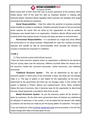 If you are looking for online business assignment help service providers in the UK then
Instant Assignment Help is the best option for you.
Board where both of them have their duty to ensure operations of the company within
limited period. CEO of the cited firm take an important decision in meeting with
Executive Board. Executive Board regulates entire business and develops their target
according to the demand of customers.
Social Responsibilities – Cited firm refers this authority to business practices
where benefits for society is considered. Vodafone primarily focuses on the environment
which reduces the issues that are faced by the organization as well as society.
Employees were treated fairly in an organization. Vodafone attends official events with
sincerity where they express issues of society and steps are taken to overcome them.
Environment Responsibilities – It is considered as a legal duty which affects
the environment to run along business. Responsible for cited firm includes promoting
business with socially as well as environmentally which provides the direction of
success in business for a long term in Vodafone.
TASK 2
2.1 Three economic systems which allocate resources
There are three economic systems where an organization is affected by the decisions
that are country takes over the resources. Different countries follow the diverse set of
the economic market like command economies, market economies, and traditional
economies.
Traditional Economic System – This can be determined by the type of
economic system in which price of the commodity is fixed, and there are not changes
make in it. This type of system is very helpful for the organization as the price is
determined by the government and there are not changes made. In this context, this
system is followed in Poland. (Boons and Lüdeke-Freund, 2013). When Vodafone
follows this type of economy, then it becomes easy for the organization to determined
the price. Equal opportunity s provided to other firms as well.
Market Economies System– As per this economy system all the decision is
taken by customers. On the other hand, government does not tolerate any interference
for allocation of resources. In this context, it can be stated that the decision with related
to products and services are made as per the buying pattern of customers. This type of
 