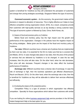 If you are looking for online business assignment help service providers in the UK then
Instant Assignment Help is the best option for you.
system is beneficial for Vodafone as they will understand the perception of customers
and change their pricing strategies accordingly. Singapore follows this type of economy.
Command economic system – As this economy, the government makes all the
decisions in respect to allocation of resources. This is highly effective as it helps to have
effective competition among organization (Grant, 2016). As a result, companies provide
their customers with high-quality services so as top develop a strong customer base.
This type of economic system is followed by Cuba, China, North Korea, etc.
2.2 Impact of fiscal and monetary policy on Vodafone
Before fiscal and monitory policy has the high impact over the growth and
performance of the organization. Changes in the policies have the negative impact on
the pricing strategies. Below given are the impact of the fiscal and monitory policy to
Vodafone:
Tax rates: Different countries have a diverse set of policies that are implemented
by them over tax rates. It is essential for the firm to make sure that tax is covered (Kor
and Mesko, 2013). In case changes take place in tax rates, then the price of the product
or services that are delivered by Vodafone is to be changed. In case the tax rate
increases, then the price will also raise. On the other hand, when tax rate decreases,
then price will also decrease. Frequent changes in tax rates affect the business
performance of Vodafone.
Exchange rate: Different countries have a diverse rate of exchange. In case the
rate of exchange is high, then the business operations get affected (Rosenbusch,
Rauch and Bausch, 2013). On the other hand, when the exchange rate is low, then this
is beneficial for Vodafone as they will be able-able to deliver their services effectively
and efficiently.
2.3 Evaluating the impact of UK competition policy
Competition Policy is a type of process in which organization has effective
competition. Specially for those organizations which deliver their customers with similar
 
