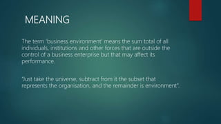 MEANING
The term ‘business environment’ means the sum total of all
individuals, institutions and other forces that are outside the
control of a business enterprise but that may affect its
performance.
“Just take the universe, subtract from it the subset that
represents the organisation, and the remainder is environment”.
 