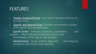 FEATURES
1. Totality of external forces : sum total of all external forces to
business firms.
2. Specific and general forces: Business environment includes
both specific and general forces.
Specific forces - investors, customers, competitors and
suppliers affect individual enterprises directly and
immediately in their day-to-day working.
General forces - social, political, legal and technological
conditions have impact only indirectly.
 