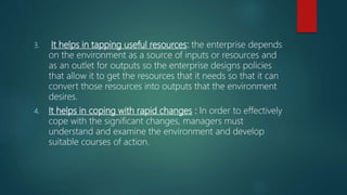 3. It helps in tapping useful resources: the enterprise depends
on the environment as a source of inputs or resources and
as an outlet for outputs so the enterprise designs policies
that allow it to get the resources that it needs so that it can
convert those resources into outputs that the environment
desires.
4. It helps in coping with rapid changes : In order to effectively
cope with the significant changes, managers must
understand and examine the environment and develop
suitable courses of action.
 