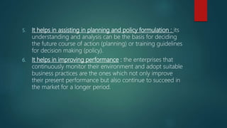 5. It helps in assisting in planning and policy formulation : its
understanding and analysis can be the basis for deciding
the future course of action (planning) or training guidelines
for decision making (policy).
6. It helps in improving performance : the enterprises that
continuously monitor their environment and adopt suitable
business practices are the ones which not only improve
their present performance but also continue to succeed in
the market for a longer period.
 