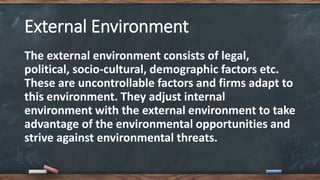 External Environment
The external environment consists of legal,
political, socio-cultural, demographic factors etc.
These are uncontrollable factors and firms adapt to
this environment. They adjust internal
environment with the external environment to take
advantage of the environmental opportunities and
strive against environmental threats.
 
