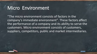 Micro Environment
“The micro environment consists of factors in the
company’s immediate environment”. These factors affect
the performance of a company and its ability to serve the
customers. Micro environment consists of customers,
suppliers, competitors, public and market intermediaries.
 