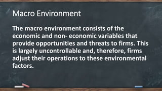 Macro Environment
The macro environment consists of the
economic and non- economic variables that
provide opportunities and threats to firms. This
is largely uncontrollable and, therefore, firms
adjust their operations to these environmental
factors.
 