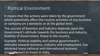 Political Environment
It means that the actions were taken by the government
which potentially affect the routine activities of any business
or company on a domestic or at the global level.
The success of business and industry depends upon the
Government’s attitude towards the business and industry,
Stability of Government, Peace in the country.
Example: Political stability and central government’s
attitudes towards business, industry and employment, has
attracted many national and international business
entrepreneurs to invest in India.
 