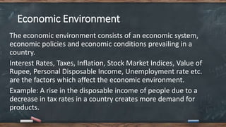Economic Environment
The economic environment consists of an economic system,
economic policies and economic conditions prevailing in a
country.
Interest Rates, Taxes, Inflation, Stock Market Indices, Value of
Rupee, Personal Disposable Income, Unemployment rate etc.
are the factors which affect the economic environment.
Example: A rise in the disposable income of people due to a
decrease in tax rates in a country creates more demand for
products.
 