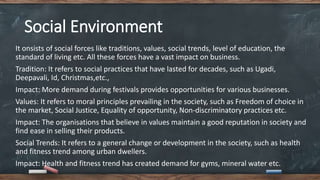 Social Environment
It onsists of social forces like traditions, values, social trends, level of education, the
standard of living etc. All these forces have a vast impact on business.
Tradition: It refers to social practices that have lasted for decades, such as Ugadi,
Deepavali, Id, Christmas,etc.,
Impact: More demand during festivals provides opportunities for various businesses.
Values: It refers to moral principles prevailing in the society, such as Freedom of choice in
the market, Social Justice, Equality of opportunity, Non-discriminatory practices etc.
Impact: The organisations that believe in values maintain a good reputation in society and
find ease in selling their products.
Social Trends: It refers to a general change or development in the society, such as health
and fitness trend among urban dwellers.
Impact: Health and fitness trend has created demand for gyms, mineral water etc.
 