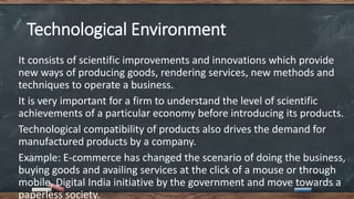 Technological Environment
It consists of scientific improvements and innovations which provide
new ways of producing goods, rendering services, new methods and
techniques to operate a business.
It is very important for a firm to understand the level of scientific
achievements of a particular economy before introducing its products.
Technological compatibility of products also drives the demand for
manufactured products by a company.
Example: E-commerce has changed the scenario of doing the business,
buying goods and availing services at the click of a mouse or through
mobile, Digital India initiative by the government and move towards a
paperless society.
 