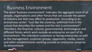 Business Environment
The word ‘business environment’ indicates the aggregate total of all
people, organisations and other forces that are outside the power
of industry but that may affect its production. According to an
anonymous writer- “Just like the universe, withhold from it the
subset that describes the system and the rest is environment”.
Therefore, the financial, cultural, governmental, technological and
different forces which work outside an enterprise are part of its
environment. The individual customers or facing enterprises as well
as the management, customer groups, opponents, media, courts
and other establishments working outside an enterprise comprise
its environment.
 