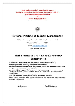 Dear students get fully solved assignments
Send your semester & Specialization name to our mail id :
help.mbaassignments@gmail.com
or
call us at : 08263069601
National Institute of Business Management
Ist Floor, Swathandrya Samara Smrithi Bhavan, Nandavanam Road
Palayam P.O. Trivandrum – 695 033
E-mail: admin@nibmglobal.com
0471- 4014294, 4014298
Assignments of One Year Executive MBA
Semester – IIl
Studentsare requested to go through theinstructions carefully.
The Assignment is a part of theinternal assessment.
Markswill be awarded for each Assignment, which will be added to thetotal
marks. Assignmentscarry equal marks.
Assignmentsshould submit in your 'portal' on/before the'completion date'
mentioned.
Case study project is based on the electivesubject selected.
Please submit your case study also in the portal on the 'completion date' of second
semester assignments.
Assignments Total Marks :100
 