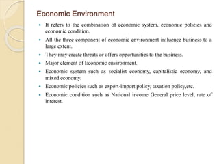 Economic Environment
 It refers to the combination of economic system, economic policies and
economic condition.
 All the three component of economic environment influence business to a
large extent.
 They may create threats or offers opportunities to the business.
 Major element of Economic environment.
 Economic system such as socialist economy, capitalistic economy, and
mixed economy.
 Economic policies such as export-import policy, taxation policy,etc.
 Economic condition such as National income General price level, rate of
interest.
 