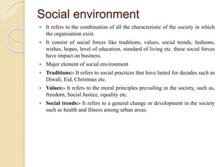 Social environment
 It refers to the combination of all the characteristic of the society in which
the organisation exist.
 It consist of social forces like traditions, values, social trends, fashions,
wishes, hopes, level of education, standard of living etc. these social forces
have impact on business.
 Major element of social environment
 Traditions:- It refers to social practices that have lasted for decades such as
Diwali, Eid, Christmas etc.
 Values:- It refers to the moral principles prevailing in the society, such as,
freedom, Social Justice, equality etc.
 Social trends:- It refers to a general change or development in the society
such as health and fitness among urban areas.
 