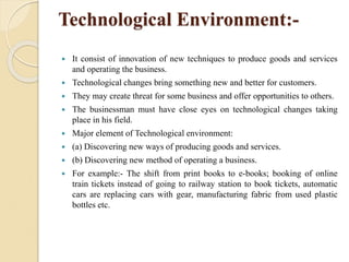 Technological Environment:-
 It consist of innovation of new techniques to produce goods and services
and operating the business.
 Technological changes bring something new and better for customers.
 They may create threat for some business and offer opportunities to others.
 The businessman must have close eyes on technological changes taking
place in his field.
 Major element of Technological environment:
 (a) Discovering new ways of producing goods and services.
 (b) Discovering new method of operating a business.
 For example:- The shift from print books to e-books; booking of online
train tickets instead of going to railway station to book tickets, automatic
cars are replacing cars with gear, manufacturing fabric from used plastic
bottles etc.
 