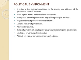POLITICAL ENVIRONMENT
 It refers to the political conditions in the country and attitudes of the
government towards business.
 It has a great impact on the business community.
 It may have be either positive and negative impact upon business.
 Major element of political environment are:-
 General stabilty of government.
 Peace in the country.
 Types of government, single party government or multi party government.
 Ideologies of various political parties.
 Attitude of elected government towards business.
 