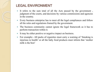 LEGAL ENVIRONMENT
 It refers to the sum total of all the Acts passed by the government ,
judgment of the courts, and decisions by various commissions and agencies
in the country.
 Every business enterprise has to meet all the legal compliances and follow
all the rules and regulations framed by the government.
 The business community cannot ignore the legal framework as it has to
perform transaction within it.
 It may be either positive or negative impact on business.
 For example:- All packs of cigarettes must carry a warning of ‘Smoking is
injurious to health’ or all the baby food products must inform that ‘mother
milk is the best’
 