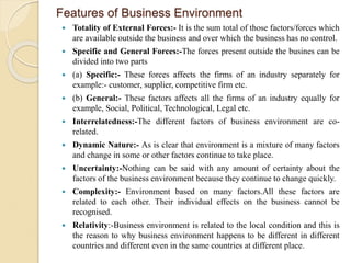 Features of Business Environment
 Totality of External Forces:- It is the sum total of those factors/forces which
are available outside the business and over which the business has no control.
 Specific and General Forces:-The forces present outside the busines can be
divided into two parts
 (a) Specific:- These forces affects the firms of an industry separately for
example:- customer, supplier, competitive firm etc.
 (b) General:- These factors affects all the firms of an industry equally for
example, Social, Political, Technological, Legal etc.
 Interrelatedness:-The different factors of business environment are co-
related.
 Dynamic Nature:- As is clear that environment is a mixture of many factors
and change in some or other factors continue to take place.
 Uncertainty:-Nothing can be said with any amount of certainty about the
factors of the business environment because they continue to change quickly.
 Complexity:- Environment based on many factors.All these factors are
related to each other. Their individual effects on the business cannot be
recognised.
 Relativity:-Business environment is related to the local condition and this is
the reason to why business environment happens to be different in different
countries and different even in the same countries at different place.
 
