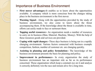 Importance of Business Environment
 First mover advantages:-It enables us to know about the opportunities
available. A company which is more conscious bout the changes taking
place in the business environment is the first mover.
 Warning Signal:- Along with the opportunities provided by the study of
business environment, we also come to know about the threat
accompanying them. If the knowledge about the threat is available in time,
efforts can easily made to face or surmount them.
 Tapping useful resources:- An organisation needs a number of resources
to carry on its business (Man, Material, Machine, Money). With the help of
these resources goods and services are provided.
 Coping with rapid changes:- These days business is being run in a rapidly
changing environment. Various factors connected with business example
competition, fashion, number of customer etc. are changing quickly.
 Assisting in planning and policy formulation:- The knowledge of the
business environment presents the basis for planning and policy.
 Improvement in performance:- In every organisation the study of
business environment has an important role as far as its performance
concerned. Those organisation which keep a constant eye on it and analyse
it correctly definitely win the race and remain alive for a long time.
 