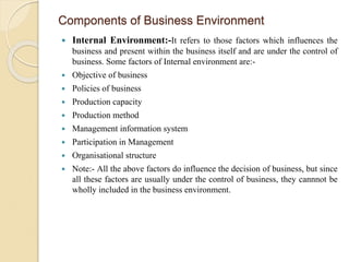 Components of Business Environment
 Internal Environment:-It refers to those factors which influences the
business and present within the business itself and are under the control of
business. Some factors of Internal environment are:-
 Objective of business
 Policies of business
 Production capacity
 Production method
 Management information system
 Participation in Management
 Organisational structure
 Note:- All the above factors do influence the decision of business, but since
all these factors are usually under the control of business, they cannnot be
wholly included in the business environment.
 