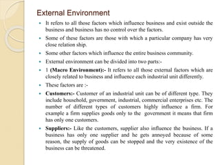 External Environment
 It refers to all those factors which influence business and exist outside the
business and business has no control over the factors.
 Some of these factors are those with which a particular company has very
close relation ship.
 Some other factors which influence the entire business community.
 External environment can be divided into two parts:-
 1 (Macro Environment):- It refers to all those external factors which are
closely related to business and influence each industrial unit differently.
 These factors are :-
 Customers:- Customer of an industrial unit can be of different type. They
include household, government, industrial, commercial enterprises etc. The
number of different types of customers highly influence a firm. For
example a firm supplies goods only to the government it means that firm
has only one customers.
 Suppliers:- Like the customers, supplier also influence the business. If a
business has only one supplier and he gets annoyed because of some
reason, the supply of goods can be stopped and the very existence of the
business can be threatened.
 