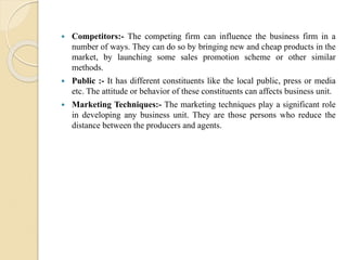  Competitors:- The competing firm can influence the business firm in a
number of ways. They can do so by bringing new and cheap products in the
market, by launching some sales promotion scheme or other similar
methods.
 Public :- It has different constituents like the local public, press or media
etc. The attitude or behavior of these constituents can affects business unit.
 Marketing Techniques:- The marketing techniques play a significant role
in developing any business unit. They are those persons who reduce the
distance between the producers and agents.
 