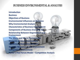 BUSINESSENVIRONMENTAL& ANALYSIS
Introduction
Business
Objectives of Business
Environmental Influences on Business
Why Environmental Analysis
Characteristics of Business Environment
Components of Business Environment
Relationship Between Organization and
Environment
The Micro and Macro Environment
Elements of Micro Environment
Elements of Macro Environment
Strategic Response to the Environment
Competitive Environment
Porter’s Five Forces Model – Competitive Analysis
 