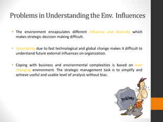 Problemsin Understandingthe Env. Influences
• The environment encapsulates different influence and diversity which
makes strategic decision making difficult.
• Uncertainty due to fast technological and global change makes it difficult to
understand future external influences on organization.
• Coping with business and environmental complexities is based on ever
changing environment. The strategic management task is to simplify and
achieve useful and usable level of analysis without bias.
 