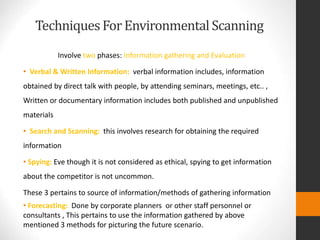 TechniquesForEnvironmentalScanning
Involve two phases: Information gathering and Evaluation
• Verbal & Written Information: verbal information includes, information
obtained by direct talk with people, by attending seminars, meetings, etc.. ,
Written or documentary information includes both published and unpublished
materials
• Search and Scanning: this involves research for obtaining the required
information
• Spying: Eve though it is not considered as ethical, spying to get information
about the competitor is not uncommon.
These 3 pertains to source of information/methods of gathering information
• Forecasting: Done by corporate planners or other staff personnel or
consultants , This pertains to use the information gathered by above
mentioned 3 methods for picturing the future scenario.
 