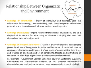 RelationshipBetweenOrganization
and Environment
• Exchange of Information – Study of Behaviour and Changes, uses this
information for Planning, Decision-making, and Control Purposes. Information
generation and transmission of information to external agencies.
• Exchange of Resources – Inputs received from external environment, and so is
disposal of its output for wide array of clientele satisfying the need and
demands of external environment.
• Exchange of Influence and Power - External environment holds considerable
power by virtue of being more inclusive and by virtue of command over its
resources, information and inputs. It offers range of opportunities, incentives,
and rewards on one hand, and set of constraints, threats, and restrictions on
the other. In both ways organization is conditioned and constrained.
For example – Government Control, Collective power of Customers, Suppliers,
Competitors etc. Relationships depends on fact whether environmental
elements behave randomly or structured manner (uncertain vs predictability).
 