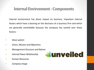 Internal Environment- Components
Internal environment has direct impact on business. Important internal
factors which have a bearing on the decisions of a business firm and which
are generally controllable because the company has control over these
factors:
• Value system
• Vision, Mission and Objectives
• Management Structure and Nature
• Internal Power Relationship
• Human Resources
• Company Image
 