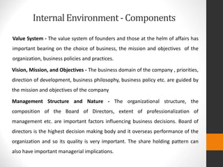 Internal Environment- Components
Value System - The value system of founders and those at the helm of affairs has
important bearing on the choice of business, the mission and objectives of the
organization, business policies and practices.
Vision, Mission, and Objectives - The business domain of the company , priorities,
direction of development, business philosophy, business policy etc. are guided by
the mission and objectives of the company
Management Structure and Nature - The organizational structure, the
composition of the Board of Directors, extent of professionalization of
management etc. are important factors influencing business decisions. Board of
directors is the highest decision making body and it overseas performance of the
organization and so its quality is very important. The share holding pattern can
also have important managerial implications.
 