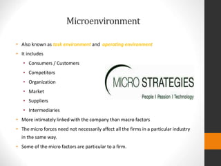 Microenvironment
• Also known as task environment and operating environment
• It includes
• Consumers / Customers
• Competitors
• Organization
• Market
• Suppliers
• Intermediaries
• More intimately linked with the company than macro factors
• The micro forces need not necessarily affect all the firms in a particular industry
in the same way.
• Some of the micro factors are particular to a firm.
 
