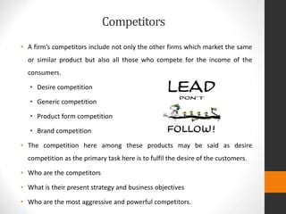 Competitors
• A firm’s competitors include not only the other firms which market the same
or similar product but also all those who compete for the income of the
consumers.
• Desire competition
• Generic competition
• Product form competition
• Brand competition
• The competition here among these products may be said as desire
competition as the primary task here is to fulfil the desire of the customers.
• Who are the competitors
• What is their present strategy and business objectives
• Who are the most aggressive and powerful competitors.
 