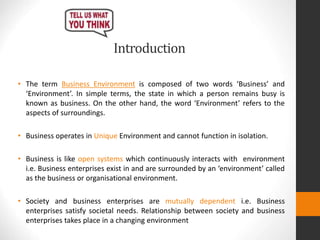 Introduction
• The term Business Environment is composed of two words ‘Business’ and
‘Environment’. In simple terms, the state in which a person remains busy is
known as business. On the other hand, the word ‘Environment’ refers to the
aspects of surroundings.
• Business operates in Unique Environment and cannot function in isolation.
• Business is like open systems which continuously interacts with environment
i.e. Business enterprises exist in and are surrounded by an ‘environment’ called
as the business or organisational environment.
• Society and business enterprises are mutually dependent i.e. Business
enterprises satisfy societal needs. Relationship between society and business
enterprises takes place in a changing environment
 