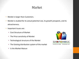 Market
• Market is larger than Customers.
• Market is studied for its actual potential size, its growth prospects, and its
attractiveness.
• Important Issues are:
• Cost Structure of Market
• The Price sensitivity of Market
• Technological structure of the Market
• The Existing distribution system of the market
• Is the Market Mature
 