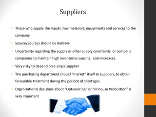 Suppliers
• Those who supply the inputs (raw materials, equipments and services to the
company.
• Source/Sources should be Reliable
• Uncertainty regarding the supply or other supply constraints or compel s
companies to maintain high inventories causing cost increases.
• Very risky to depend on a single supplier
• The purchasing department should “market” itself to suppliers, to obtain
favourable treatment during the periods of shortages.
• Organizational decisions about “Outsourcing” or “In-house Production” is
very important
 