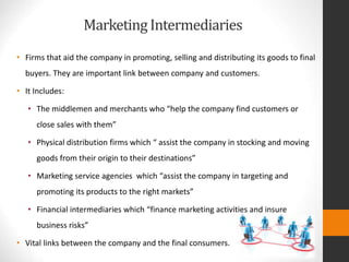 MarketingIntermediaries
• Firms that aid the company in promoting, selling and distributing its goods to final
buyers. They are important link between company and customers.
• It Includes:
• The middlemen and merchants who “help the company find customers or
close sales with them”
• Physical distribution firms which “ assist the company in stocking and moving
goods from their origin to their destinations”
• Marketing service agencies which “assist the company in targeting and
promoting its products to the right markets”
• Financial intermediaries which “finance marketing activities and insure
business risks”
• Vital links between the company and the final consumers.
 