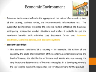 EconomicEnvironment
• Economic environment refers to the aggregate of the nature of economic system
of the country, business cycles, the socio-economic infrastructure etc. The
successful businessman visualizes the external factors affecting the business,
anticipating prospective market situations and makes it suitable to get the
maximum benefits with minimize cost. Important factors are: Economic
conditions, Economic policies, and Economic systems
• Economic condition
• The economic conditions of a country – for example, the nature of the
economy, the stage of development of the economy, economic resources, the
level of income, the distribution of income and assets, etc.- are among the
very important determinants of business strategies. In a developing country,
the low income may be the reason for the very low demand for the product.
 