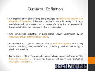 Business- Definition
• An organization or enterprising entity engaged in commercial, industrial or
professional activities. A business can be a for-profit entity, such as a
publicly-traded corporation, or a non-profit organization engaged in
business activities, such as an agricultural cooperative.
• Any commercial, industrial or professional activity undertaken by an
individual, group, organization or society.
• A reference to a specific area or type of economic activity which may
include purchase, sale, manufacture, processing, and or marketing of
product or services.
• For business profit is often regarded as overall measure of performance (it is
financial yardstick for measuring business efficiency and evaluating
managerial competence)
 